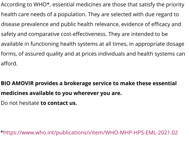 According to WHO*, essential medicines are those that satisfy the priority health care needs of a population. They are selected with due regard to disease prevalence and public health relevance, evidence of efficacy and safety and comparative cost-effectiveness. They are intended to be available in functioning health systems at all times, in appropriate dosage forms, of assured quality and at prices individuals and health systems can afford.  BIO AMOVIR provides a brokerage service to make these essential medicines available to you wherever you are.  Do not hesitate to contact us.   *https://www.who.int/publications/i/item/WHO-MHP-HPS-EML-2021.02